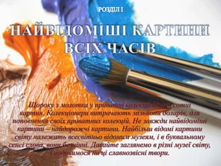 Щороку з молотка у приватні колекції йдуть сотні
картин. Колекціонери витрачають мільйони доларів, для
поповнення своїх приватних колекцій. Не завжди найвідоміші
картини – найдорожчі картини. Найбільш відомі картини
світу належать всесвітньо відомим музеям, і в буквальному
сенсі слова, вони безцінні. Давайте заглянемо в різні музеї світу,
і подивимося на ці славнозвісні твори.
 