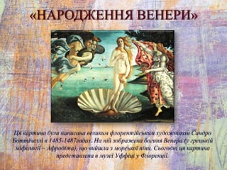 «НАРОДЖЕННЯ ВЕНЕРИ»
Ця картина була написана великим флорентійським художником Сандро
Боттічеллі в 1485-1487годах. На ній зображена богиня Венера (у грецькій
міфології – Афродіта), що вийшла з морської піни. Сьогодні ця картина
представлена в музеї Уффіці у Флоренції.
 