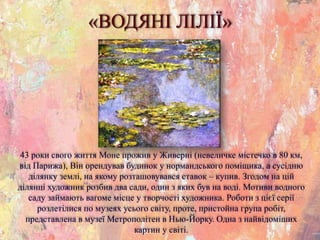 «ВОДЯНІ ЛІЛІЇ»
43 роки свого життя Моне прожив у Живерні (невеличке містечко в 80 км,
від Парижа), Він орендував будинок у нормандського поміщика, а сусідню
ділянку землі, на якому розташовувався ставок – купив. Згодом на цій
ділянці художник розбив два сади, один з яких був на воді. Мотиви водного
саду займають вагоме місце у творчості художника. Роботи з цієї серії
розлетілися по музеях усього світу, проте, пристойна група робіт,
представлена в музеї Метрополітен в Нью-Йорку. Одна з найвідоміших
картин у світі.
 
