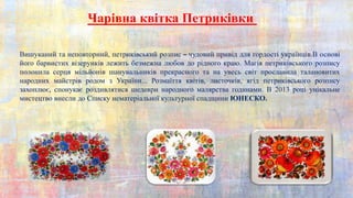Вишуканий та неповторний, петриківський розпис – чудовий привід для гордості українців.В основі
його барвистих візерунків лежить безмежна любов до рідного краю. Магія петриківського розпису
полонила серця мільйонів шанувальників прекрасного та на увесь світ прославила талановитих
народних майстрів родом з України... Розмаїття квітів, листочків, ягід петриківського розпису
захоплює, спонукає роздивлятися шедеври народного малярства годинами. В 2013 році унікальне
мистецтво внесли до Списку нематеріальної культурної спадщини ЮНЕСКО.
Чарівна квітка Петриківки
 