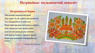 Петриківка: мальовничий дивосвіт
Петриківські барви
Мій рідний знаменитий край
Для серця й для душі в нас розмаїття
Усе, що розквітає й любо нам
Наші майстри враз втілюють у квітах.
Хай славиться наш край в віках
Для нас він наша рідная домівка
Хай береже Господь людей в трудах
Майстрів величних й Петриківську
квітку !
Людмила Наумова
 