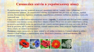 Символіка квітів в українському вінку
В українському віночку зазвичай вплетені дванадцять квіток, і кожен з них є оберегом —
допоміжними травами. До українського віночку вплітаються такі рослини як: мальва, деревій,
калина, безсмертник, барвінок, незабудка, чорнобривці, ромашка, любисток, волошка, хміль або
червоний мак.
Серед усіх польових квітів найпочесніше місце у деревія. У загальній масі білі квіточки здалеку
нагадують одну велику квітку, якщо його зібрати в букет. Після того як квіти відцвітають і вітер
розносить насіння по полю, на наступний рік з цього насіння проростуть нові квіточки. Де б не
була це рослина, що б з ним не сталося, деревій завжди цвіте. Тому люди на Україні вплітають
його у вінок, як символ нескореності.
Ромашка здавна приносить не лише здоров’я, а й добро та ніжність. Символ здоров’я, добра і
ніжності обов’язковий в українському вінку. Вплітають ромашку з кетягами калини, або
вусиками хмелю.
 