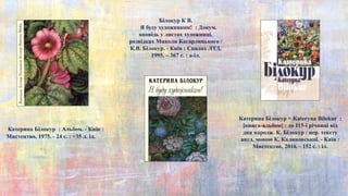 Катерина Білокур = Kateryna Bilokur :
[книга-альбом] : до 115-ї річниці від
дня народж. К. Білокур / пер. тексту
англ. мовою К. Калиновської. - Київ :
Мистецтво, 2016. - 152 с. : іл.
Катерина Білокур : Альбом. - Київ :
Мистецтво, 1975. - 24 с. : +35 л. іл.
Білокур К В.
Я буду художником! : Докум.
оповідь у листах художниці,
розвідках Миколи Кагарлицького /
К.В. Білокур. - Київ : Спалах ЛТД,
1995. – 367 с. : a-іл.
 