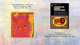 Марія Приймаченко : альбом / авт.-
упоряд. Н. Велігоцька. - Київ :
Мистецтво, 1994. - 132 с. : іл.
Островский Г. С.
Добрый лев Марии Примаченко / Г. С.
Островский. - Москва : Сов. художник, 1990. – 207 с.
 