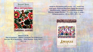 Васильєв В. В.
Моя петриківка : приват. колекція / В. В. Васильєв ;
ідея вип. В. В. Васильєва . - Біла Церква : Бліц, 2015. -
18 с. : іл.
Джерела. Петриківський розпис : кат. творів нар.
майстринь Параски Павленко, Ірини Пилипенко,
Надії Білокінь з приват. колекцій Володимира
Падуна, Андрія Пікуша / - 2-ге вид., випр. й допов. -
Дніпропетровськ : [б. в.], 2015. - 58 с. : іл.
 