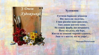 Максим Рильський
Густими барвами земними
Він звеселяє полотно,
І чим рясніш воно цвістиме,
Тим довше житиме воно.
Не кожну фарбу, що потрапить
Йому під руку, він бере,
Життя не кожний марний клапоть, –
Лиш те з життя, що не умре!...
Художник
 