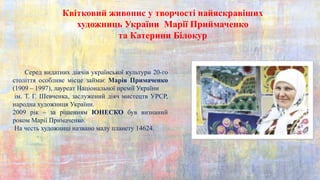 Квітковий живопис у творчості найяскравіших
художниць України Марії Приймаченко
та Катерини Білокур
Серед видатних діячів української культури 20-го
століття особливе місце займає Марія Примаченко
(1909 – 1997), лауреат Національної премії України
ім. Т. Г. Шевченка, заслужений діяч мистецтв УРСР,
народна художниця України.
2009 рік – за рішенням ЮНЕСКО був визнаний
роком Марії Примаченко.
На честь художниці названо малу планету 14624.
 