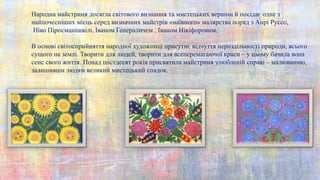 Народна майстриня досягла світового визнання та мистецьких вершин й посідає одне з
найпочесніших місць серед визначних майстрів «наївного» малярства поряд з Анрі Руссо,
Ніко Піросманішвілі, Іваном Генераличем , Іваном Нікіфоровим.
В основі світосприйняття народної художниці присутнє відчуття нероздільності природи, всього
сущого на землі. Творити для людей, творити для всеперемагаючої краси – у цьому бачила вона
сенс свого життя. Понад шістдесят років присвятила майстриня улюбленій справі – малюванню,
залишивши людям великий мистецький спадок.
 