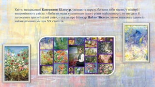 Квіти, намальовані Катериною Білокур, упізнають одразу, бо вони ніби висять у повітрі і
випромінюють світло. «Якби ми мали художницю такого рівня майстерності, то змусили б
заговорити про неї цілий світ», – сказав про Білокур Пабло Пікассо, якого вважають одним із
найвидатніших митців XX століття.
 