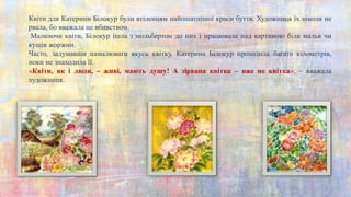 Квіти для Катерини Білокур були втіленням найошатнішої краси буття. Художниця їх ніколи не
рвала, бо вважала це вбивством.
Малюючи квіти, Білокур ішла з мольбертом до них і працювала над картиною біля мальв чи
кущів жоржин.
Часто, задумавши намалювати якусь квітку, Катерина Білокур проходила багато кілометрів,
поки не знаходила її.
«Квіти, як і люди, – живі, мають душу! А зірвана квітка – вже не квітка», – вважала
художниця.
 