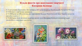 Кілька фактів про шанування творчості
Катерини Білокур
 У хаті родини Білокурів у Богданівці у 1977 році відкрили Музей-садибу Катерини Білокур.
 У Яготині є пам’ятник художниці.
 У 2000 році до 100-ліття від дня народження Білокур Національний банк України випустив
ювілейну монету.
 У 2004 році була заснована щорічна премія імені Катерини Білокур за визначні твори
традиційного народного мистецтва.
 