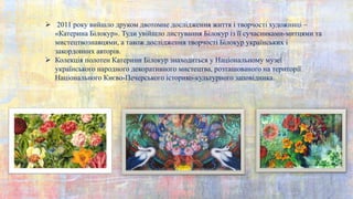  2011 року вийшло друком двотомне дослідження життя і творчості художниці –
«Катерина Білокур». Туди увійшло листування Білокур із її сучасниками-митцями та
мистецтвознавцями, а також дослідження творчості Білокур українських і
закордонних авторів.
 Колекція полотен Катерини Білокур знаходиться у Національному музеї
українського народного декоративного мистецтва, розташованого на території
Національного Києво-Печерського історико-культурного заповідника.
 