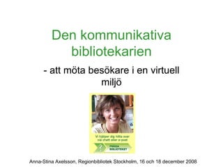 Den kommunikativa bibliotekarien - att möta besökare i en virtuell miljö Anna-Stina Axelsson, Regionbibliotek Stockholm, 16 och 18 december 2008 