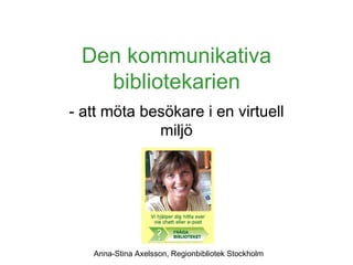 Den kommunikativa bibliotekarien - att möta besökare i en virtuell miljö Anna-Stina Axelsson, Regionbibliotek Stockholm 