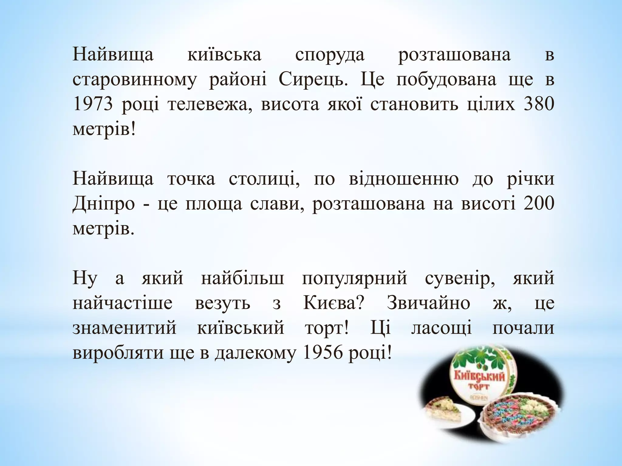 Найвища київська споруда розташована в
старовинному районі Сирець. Це побудована ще в
1973 році телевежа, висота якої становить цілих 380
метрів!
Найвища точка столиці, по відношенню до річки
Дніпро - це площа слави, розташована на висоті 200
метрів.
Ну а який найбільш популярний сувенір, який
найчастіше везуть з Києва? Звичайно ж, це
знаменитий київський торт! Ці ласощі почали
виробляти ще в далекому 1956 році!
 