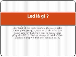 Led là gì ?
LED (viết tắt của Light Emitting Diode, có nghĩa
là điốt phát quang) là các điốt có khả năng phát
ra ánh sáng hay tia hồng ngoại, tử ngoại. Cũng
giống như điốt, LED được cấu tạo từ một khối bán
dẫn loại p ghép với một khối bán dẫn loại n.

 