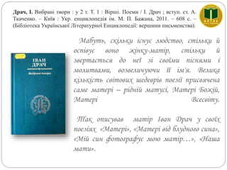 Мабуть, скільки існує людство, стільки й
оспівує воно жінку-матір, стільки й
звертається до неї зі своїми піснями і
молитвами, возвеличуючи її ім'я. Велика
кількість світових шедеврів поезії присвячена
саме матері – рідній матусі, Матері Божій,
Матері Всесвіту.
Так описував матір Іван Драч у своїх
поезіях «Матері», «Матері від блудного сина»,
«Мій син фотографує мою матір…», «Наша
мати».
Драч, І. Вибрані твори : у 2 т. Т. 1 : Вірші. Поеми / І. Драч ; вступ. ст. А.
Ткаченко. – Київ : Укр. енциклопедія ім. М. П. Бажана, 2011. – 608 с. –
(Бібліотека Української Літературної Енциклопедії: вершини письменства).
 