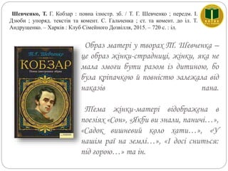 Образ матері у творах Т. Шевченка –
це образ жінки-страдниці, жінки, яка не
мала змоги бути разом із дитиною, бо
була кріпачкою й повністю залежала від
наказів пана.
Тема жінки-матері відображена в
поезіях «Сон», «Якби ви знали, паничі…»,
«Садок вишневий коло хати…», «У
нашім раї на землі…», «І досі сниться:
під горою…» та ін.
Шевченко, Т. Г. Кобзар : повна ілюстр. зб. / Т. Г. Шевченко ; передм. І.
Дзюби ; упоряд. текстів та комент. С. Гальченка ; ст. та комент. до іл. Т.
Андрущенко. – Харків : Клуб Сімейного Дозвілля, 2015. – 720 с. : іл.
 