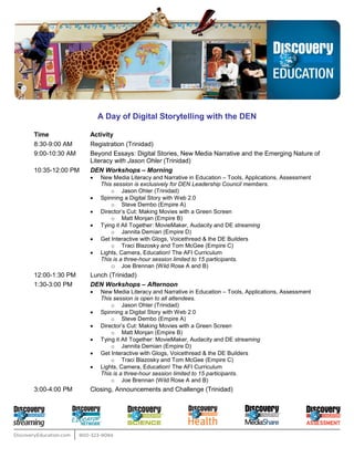 A Day of Digital Storytelling with the DEN

Time             Activity
8:30-9:00 AM     Registration (Trinidad)
9:00-10:30 AM    Beyond Essays: Digital Stories, New Media Narrative and the Emerging Nature of
                 Literacy with Jason Ohler (Trinidad)
10:35-12:00 PM   DEN Workshops – Morning
                     New Media Literacy and Narrative in Education – Tools, Applications, Assessment
                 •
                     This session is exclusively for DEN Leadership Council members.
                         o Jason Ohler (Trinidad)
                     Spinning a Digital Story with Web 2.0
                 •
                         o Steve Dembo (Empire A)
                     Director’s Cut: Making Movies with a Green Screen
                 •
                         o Matt Monjan (Empire B)
                     Tying it All Together: MovieMaker, Audacity and DE streaming
                 •
                         o Jannita Demian (Empire D)
                     Get Interactive with Glogs, Voicethread & the DE Builders
                 •
                         o Traci Blazosky and Tom McGee (Empire C)
                     Lights, Camera, Education! The AFI Curriculum
                 •
                     This is a three-hour session limited to 15 participants.
                         o Joe Brennan (Wild Rose A and B)
12:00-1:30 PM    Lunch (Trinidad)
1:30-3:00 PM     DEN Workshops – Afternoon
                     New Media Literacy and Narrative in Education – Tools, Applications, Assessment
                 •
                     This session is open to all attendees.
                         o Jason Ohler (Trinidad)
                     Spinning a Digital Story with Web 2.0
                 •
                         o Steve Dembo (Empire A)
                     Director’s Cut: Making Movies with a Green Screen
                 •
                         o Matt Monjan (Empire B)
                     Tying it All Together: MovieMaker, Audacity and DE streaming
                 •
                         o Jannita Demian (Empire D)
                     Get Interactive with Glogs, Voicethread & the DE Builders
                 •
                         o Traci Blazosky and Tom McGee (Empire C)
                     Lights, Camera, Education! The AFI Curriculum
                 •
                     This is a three-hour session limited to 15 participants.
                         o Joe Brennan (Wild Rose A and B)
3:00-4:00 PM     Closing, Announcements and Challenge (Trinidad)
 