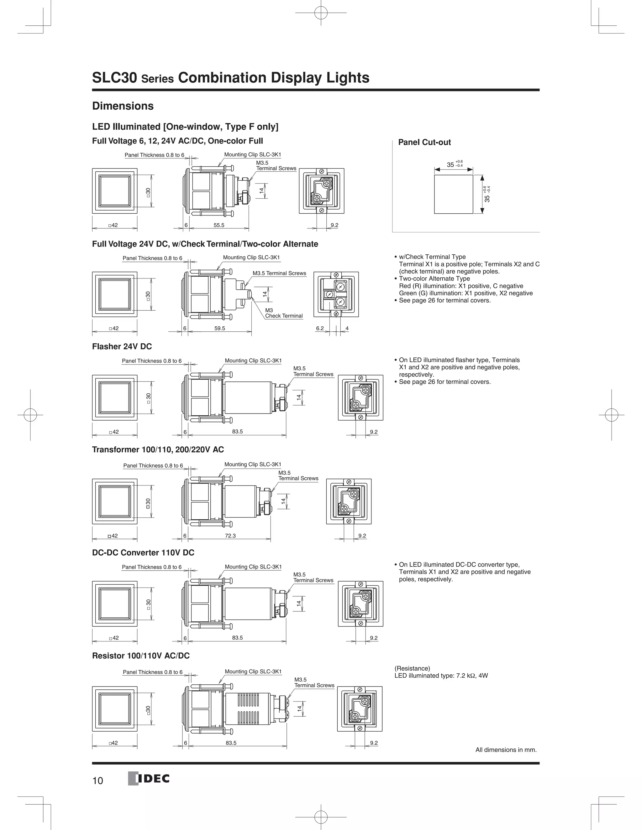 10
SLC30 Series Combination Display Lights
Dimensions
LED Illuminated [One-window, Type F only]
Full Voltage 6, 12, 24V AC/DC, One-color Full
Full Voltage 24V DC, w/Check Terminal/Two-color Alternate
Flasher 24V DC
Transformer 100/110, 200/220V AC
DC-DC Converter 110V DC
Resistor 100/110V AC/DC
35
35
+0.6
–0.4
+0.6
–0.4
Panel Cut-out
w/Check Terminal Type
Terminal X1 is a positive pole; Terminals X2 and C
(check terminal) are negative poles.
Two-color Alternate Type
Red (R) illumination: X1 positive, C negative
Green (G) illumination: X1 positive, X2 negative
See page 26 for terminal covers.
On LED illuminated ﬂasher type, Terminals
X1 and X2 are positive and negative poles,
respectively.
See page 26 for terminal covers.
On LED illuminated DC-DC converter type,
Terminals X1 and X2 are positive and negative
poles, respectively.
(Resistance)
LED illuminated type: 7.2 kΩ, 4W
All dimensions in mm.
9.242
30
55.56
14
Terminal Screws
M3.5
Panel Thickness 0.8 to 6 Mounting Clip SLC-3K1
42
30
6 59.5
14
M3
Check Terminal
6.2 4
Panel Thickness 0.8 to 6 Mounting Clip SLC-3K1
M3.5 Terminal Screws
9.2
14
Panel Thickness 0.8 to 6 Mounting Clip SLC-3K1
42 83.56
30
Terminal Screws
M3.5
9.242
30
72.36
14
Terminal Screws
M3.5
Panel Thickness 0.8 to 6 Mounting Clip SLC-3K1
9.2
14
Panel Thickness 0.8 to 6 Mounting Clip SLC-3K1
42 83.56
30
Terminal Screws
M3.5
9.242
30
83.56
14
Panel Thickness 0.8 to 6 Mounting Clip SLC-3K1
Terminal Screws
M3.5
 