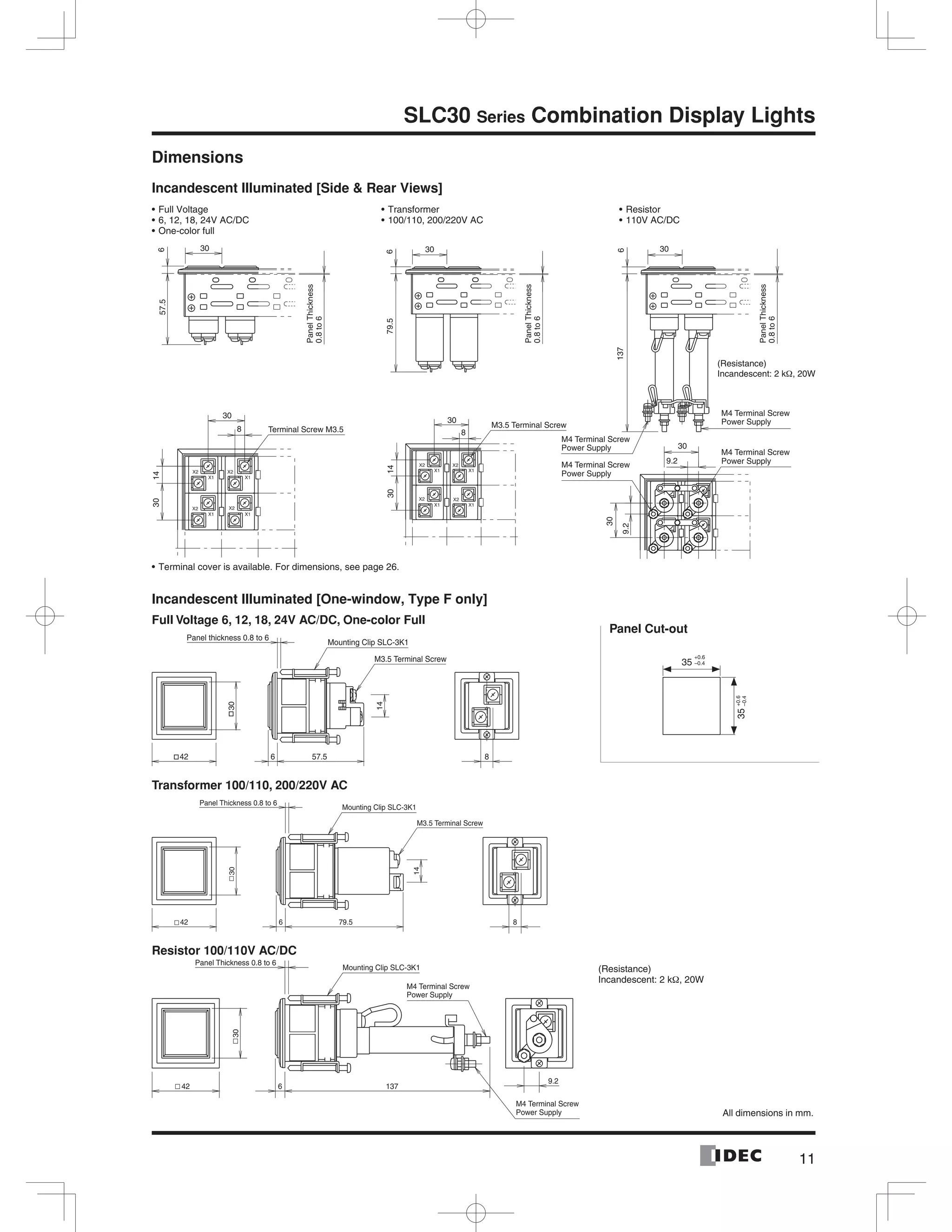 11
SLC30 Series Combination Display Lights
Dimensions
Incandescent Illuminated [Side & Rear Views]
Incandescent Illuminated [One-window, Type F only]
Full Voltage 6, 12, 18, 24V AC/DC, One-color Full
Transformer 100/110, 200/220V AC
Resistor 100/110V AC/DC
PanelThickness
0.8to6
PanelThickness
0.8to6
PanelThickness
0.8to6
137
30
6
57.5
30
6
79.5
30
6
8
1430
8
30
30
1430
30
9.2
9.2
30
(Resistance)
Incandescent: 2 k , 20W
Terminal Screw M3.5
M3.5 Terminal Screw
M4 Terminal Screw
Power Supply
M4 Terminal Screw
Power Supply
M4 Terminal Screw
Power Supply
M4 Terminal Screw
Power Supply
Full Voltage
6, 12, 18, 24V AC/DC
One-color full
Transformer
100/110, 200/220V AC
Resistor
110V AC/DC
Terminal cover is available. For dimensions, see page 26.
35
+0.6
–0.4
Panel Cut-out
35+0.6
–0.4
All dimensions in mm.
(Resistance)
Incandescent: 2 kΩ, 20W
42
30
57.56
M3.5 Terminal Screw
14
Panel thickness 0.8 to 6
Mounting Clip SLC-3K1
8
42
30
79.56
Panel Thickness 0.8 to 6
Mounting Clip SLC-3K1
14
8
M3.5 Terminal Screw
13742
30
6
9.2
Panel Thickness 0.8 to 6
Mounting Clip SLC-3K1
M4 Terminal Screw
Power Supply
M4 Terminal Screw
Power Supply
 
