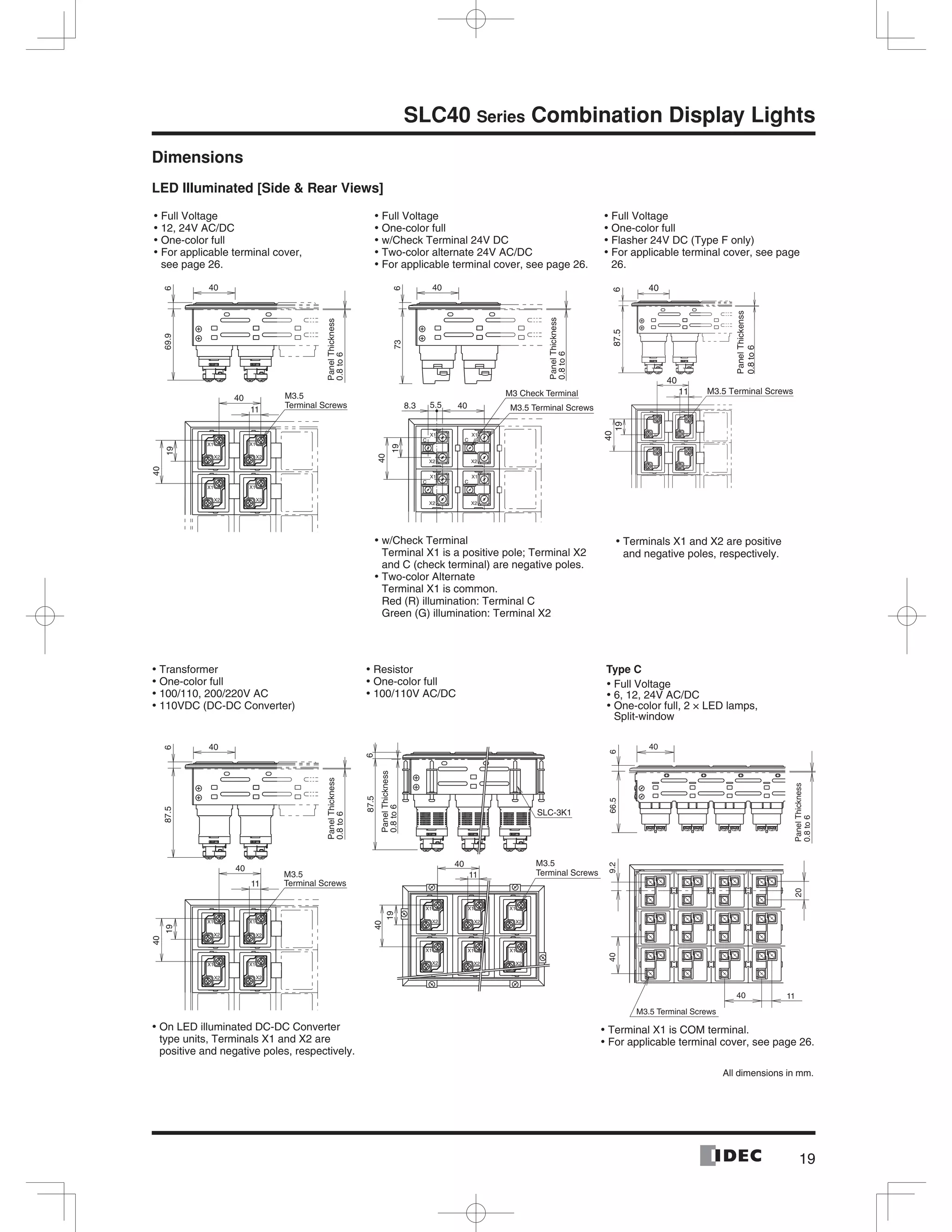 19
SLC40 Series Combination Display Lights
Dimensions
LED Illuminated [Side & Rear Views]
40
669.9
PanelThickness
0.8to6
40
11
40
19
X1
X2 X2
X1
X1
X2 X2
X1
M3.5
Terminal Screws
40
673
PanelThickness
0.8to6
X1X1
X2 X2
CC
X1X1
X2 X2
CC
8.3 5.5 40
19
40
M3 Check Terminal
M3.5 Terminal Screws
40
687.5
40
19
40
X1
X2
X1
X2
X1
X2
X1
X2
11
PanelThickness
0.8to6
M3.5
Terminal Screws
87.56
11
40
19
40
X2
X1
X2
X1
X2
X1
X2
X1
X2 X2
X1 X1
SLC-3K1
M3.5
Terminal Screws
PanelThickness
0.8to6
9.240
40 11
20
40
666.5
PanelThickness
0.8to6
M3.5 Terminal Screws
Full Voltage•
12, 24V AC/DC•
One-color full•
For applicable terminal cover,•
see page 26.
Full Voltage•
One-color full•
w/Check Terminal 24V DC•
Two-color alternate 24V AC/DC•
For applicable terminal cover, see page• 26.
Full Voltage•
One-color full•
Flasher 24V DC (Type F only)•
For applicable terminal cover, see page•
26.
w/Check Terminal•
Terminal X1 is a positive pole; Terminal X2
and C (check terminal) are negative poles.
Two-color Alternate•
Terminal X1 is common.
Red (R) illumination: Terminal C
Green (G) illumination: Terminal X2
Terminals X1 and X2 are positive•
and negative poles, respectively.
Transformer•
One-color full•
100/110, 200/220V AC•
110VDC (DC-DC Converter)•
Resistor•
One-color full•
100/110V AC/DC•
Type C
Full Voltage•
6, 12, 24V AC/DC•
One-color full, 2 × LED lamps,•
Split-window
Terminal X1 is COM terminal.•
For applicable terminal cover, see page• 26.
On LED illuminated DC-DC Converter•
type units, Terminals X1 and X2 are
positive and negative poles, respectively.
All dimensions in mm.
PanelThickenss
0.8to6
M3.5 Terminal Screws
40
6
11
40
1987.5
40
X1
X2
X1
X2
X1
X2
X1
X2
 