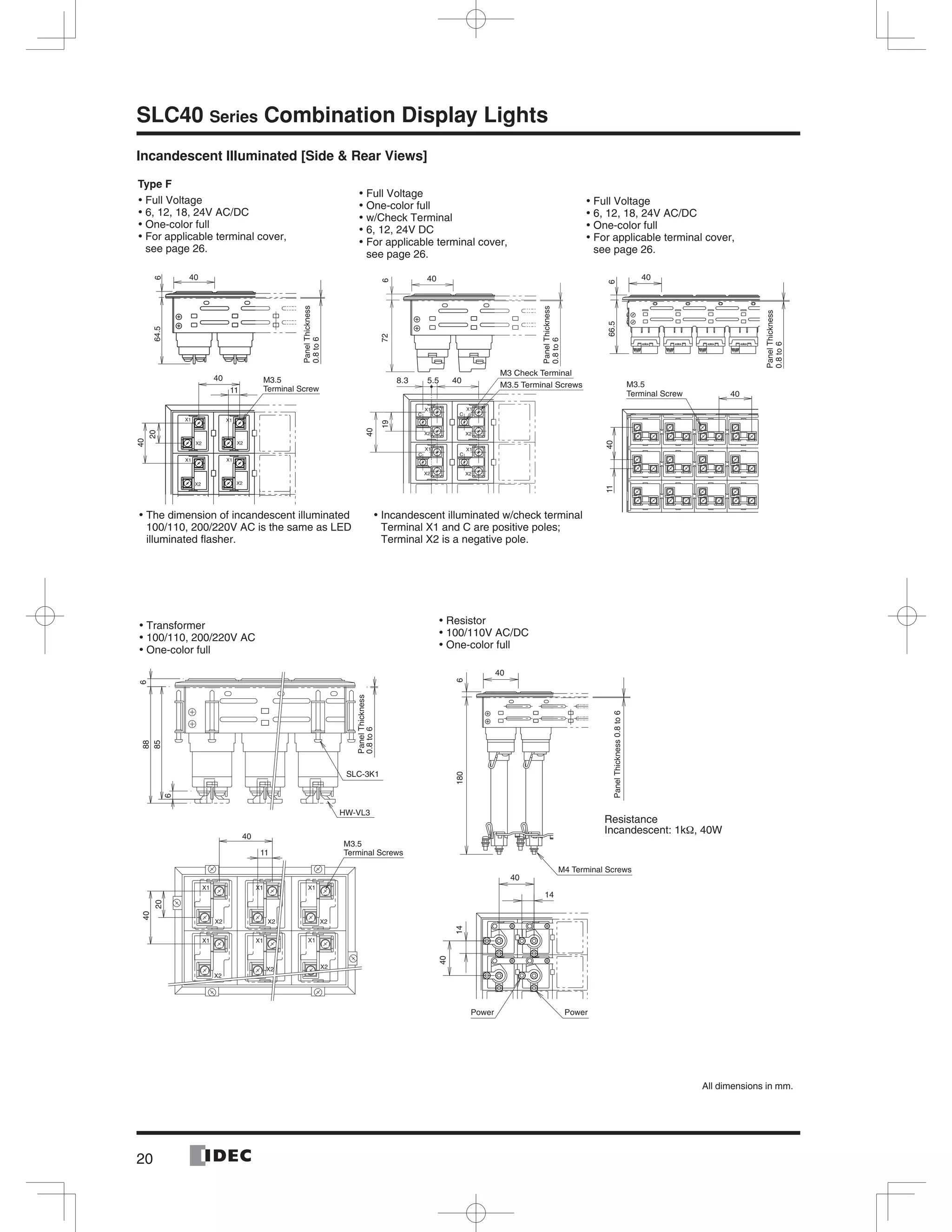 20
SLC40 Series Combination Display Lights
Incandescent Illuminated [Side & Rear Views]64.5
PanelThickness
0.8to6
40
M3.5
Terminal Screw
6
11
40
20
40
PanelThickness
0.8to6
X1
X2
X1
X2
X1
X2
X1
C
CC
C
X2
40
6
8.3 5.5 40
M3 Check Terminal
M3.5 Terminal Screws19
40
72
PowerPower
M4 Terminal Screws
40
6
14
40
14
40
180
PanelThickness0.8to6
PanelThickness
0.8to6
6
6
40
85
88
SLC-3K1
40
11
HW-VL3
M3.5
Terminal Screws
20
40
666.54011
40
M3.5
Terminal Screw
PanelThickness
0.8to6
Type F
Full Voltage•
6, 12, 18, 24V AC/DC•
One-color full•
For applicable terminal cover,•
see page 26.
Full Voltage•
One-color full•
w/Check Terminal•
6, 12, 24V DC•
For applicable terminal cover,•
see page 26.
Resistor•
100/110V AC/DC•
One-color full•
The dimension of incandescent illuminated•
100/110, 200/220V AC is the same as LED
illuminated ﬂasher.
Full Voltage•
6, 12, 18, 24V AC/DC•
One-color full•
For applicable terminal cover,•
see page 26.
Transformer•
100/110, 200/220V AC•
One-color full•
Resistance
Incandescent: 1kΩ, 40W
All dimensions in mm.
Incandescent illuminated w/check terminal•
Terminal X1 and C are positive poles;
Terminal X2 is a negative pole.
 