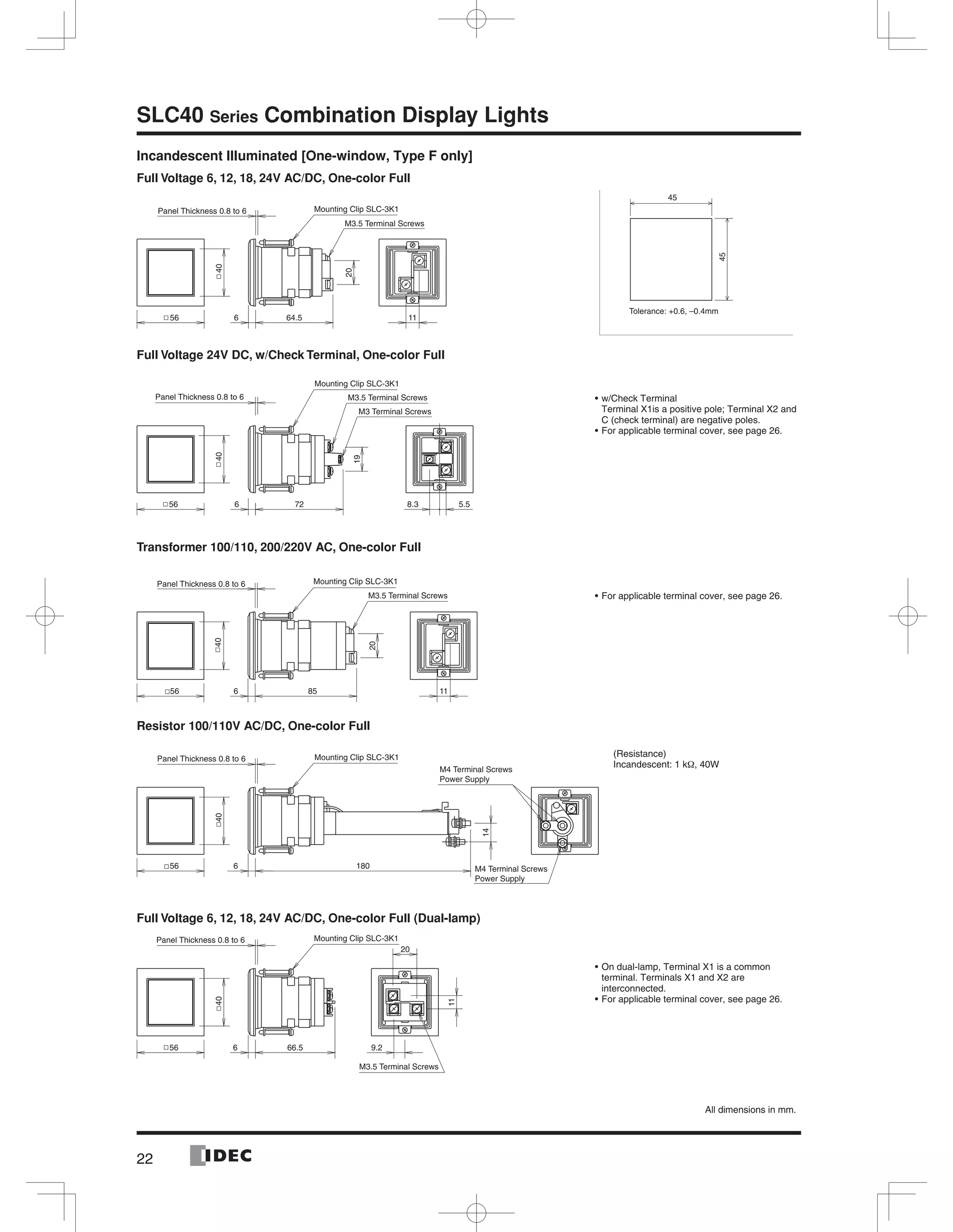 22
SLC40 Series Combination Display Lights
Incandescent Illuminated [One-window, Type F only]
Full Voltage 6, 12, 18, 24V AC/DC, One-color Full
Full Voltage 24V DC, w/Check Terminal, One-color Full
Transformer 100/110, 200/220V AC, One-color Full
Resistor 100/110V AC/DC, One-color Full
Full Voltage 6, 12, 18, 24V AC/DC, One-color Full (Dual-lamp)
45
45
Tolerance: +0.6, –0.4mm
w/Check Terminal
Terminal X1is a positive pole; Terminal X2 and
C (check terminal) are negative poles.
For applicable terminal cover, see page 26.
For applicable terminal cover, see page 26.
On dual-lamp, Terminal X1 is a common
terminal. Terminals X1 and X2 are
interconnected.
For applicable terminal cover, see page 26.
(Resistance)
Incandescent: 1 kΩ, 40W
All dimensions in mm.
64.5 1156 6
20
40
M3.5 Terminal Screws
Panel Thickness 0.8 to 6 Mounting Clip SLC-3K1
56 6 72 8.3 5.5
40
19
M3.5 Terminal Screws
M3 Terminal Screws
Panel Thickness 0.8 to 6
Mounting Clip SLC-3K1
85 1156 6
20
40
M3.5 Terminal Screws
Panel Thickness 0.8 to 6 Mounting Clip SLC-3K1
56 6 180
40
14
Mounting Clip SLC-3K1
M4 Terminal Screws
Power Supply
M4 Terminal Screws
Power Supply
Panel Thickness 0.8 to 6
9.266.556 6
40
11
20
M3.5 Terminal Screws
Panel Thickness 0.8 to 6 Mounting Clip SLC-3K1
 