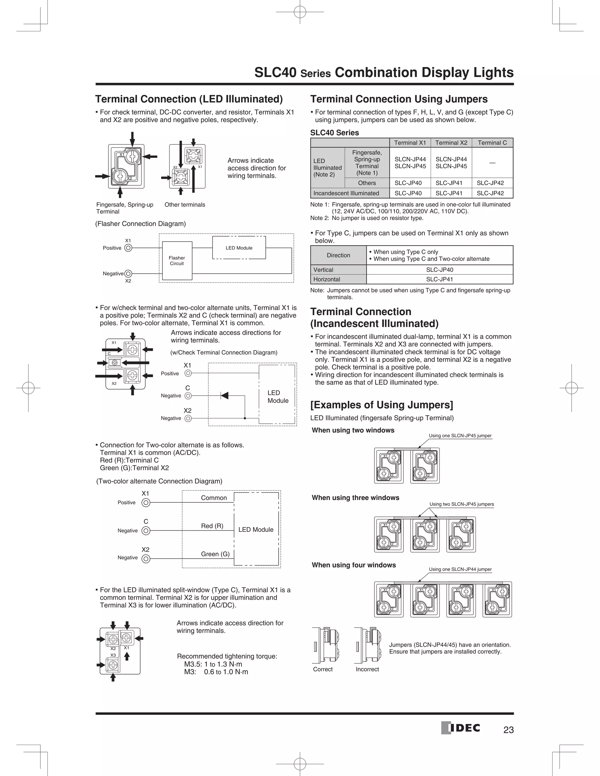 23
SLC40 Series Combination Display Lights
Terminal Connection (LED Illuminated)
For check terminal, DC-DC converter, and resistor, Terminals X1•
and X2 are positive and negative poles, respectively.
Arrows indicate
access direction for
wiring terminals.
Fingersafe, Spring-up
Terminal
Other terminals
(Flasher Connection Diagram)
For w/check terminal and two-color alternate units, Terminal X1 is•
a positive pole; Terminals X2 and C (check terminal) are negative
poles. For two-color alternate, Terminal X1 is common.
Connection for Two-color alternate is as follows.•
Terminal X1 is common (AC/DC).
Red (R):Terminal C
Green (G):Terminal X2
For the LED illuminated split-window (Type C), Terminal X1 is a•
common terminal. Terminal X2 is for upper illumination and
Terminal X3 is for lower illumination (AC/DC).
Terminal Connection Using Jumpers
For terminal connection of types F, H, L, V, and G (except Type C)•
using jumpers, jumpers can be used as shown below.
SLC40 Series
Terminal X1 Terminal X2 Terminal C
LED
Illuminated
(Note 2)
Fingersafe,
Spring-up
Terminal
(Note 1)
SLCN-JP44
SLCN-JP45
SLCN-JP44
SLCN-JP45
—
Others SLC-JP40 SLC-JP41 SLC-JP42
Incandescent Illuminated SLC-JP40 SLC-JP41 SLC-JP42
Note 1: Fingersafe, spring-up terminals are used in one-color full illuminated
(12, 24V AC/DC, 100/110, 200/220V AC, 110V DC).
Note 2: No jumper is used on resistor type.
For Type C, jumpers can be used on Terminal X1 only as shown•
below.
Direction
When using Type C only
When using Type C and Two-color alternate
Vertical SLC-JP40
Horizontal SLC-JP41
Note: Jumpers cannot be used when using Type C and ﬁngersafe spring-up
terminals.
Terminal Connection
(Incandescent Illuminated)
For incandescent illuminated dual-lamp, terminal X1 is a common•
terminal. Terminals X2 and X3 are connected with jumpers.
The incandescent illuminated check terminal is for DC voltage•
only. Terminal X1 is a positive pole, and terminal X2 is a negative
pole. Check terminal is a positive pole.
Wiring direction for incandescent illuminated check terminals is•
the same as that of LED illuminated type.
[Examples of Using Jumpers]
LED Illuminated (ﬁngersafe Spring-up Terminal)
LED Module
Flasher
Circuit
X1
Positive
Negative
X2
X1
X2
C (w/Check Terminal Connection Diagram)
X1
Positive
Negative
Negative
C
X2
LED
Module
Arrows indicate access directions for
wiring terminals.
X1
Common
C
Red (R)
X2
Green (G)
LED Module
Positive
Negative
Negative
(Two-color alternate Connection Diagram)
X2
X3
X1
Arrows indicate access direction for
wiring terminals.
Recommended tightening torque:
M3.5: 1 to 1.3 N·m
M3: 0.6 to 1.0 N·m
Using one SLCN-JP45 jumper
Using two SLCN-JP45 jumpers
When using three windows
Using one SLCN-JP44 jumper
When using four windows
When using two windows
Jumpers (SLCN-JP44/45) have an orientation.
Ensure that jumpers are installed correctly.
Correct Incorrect
 
