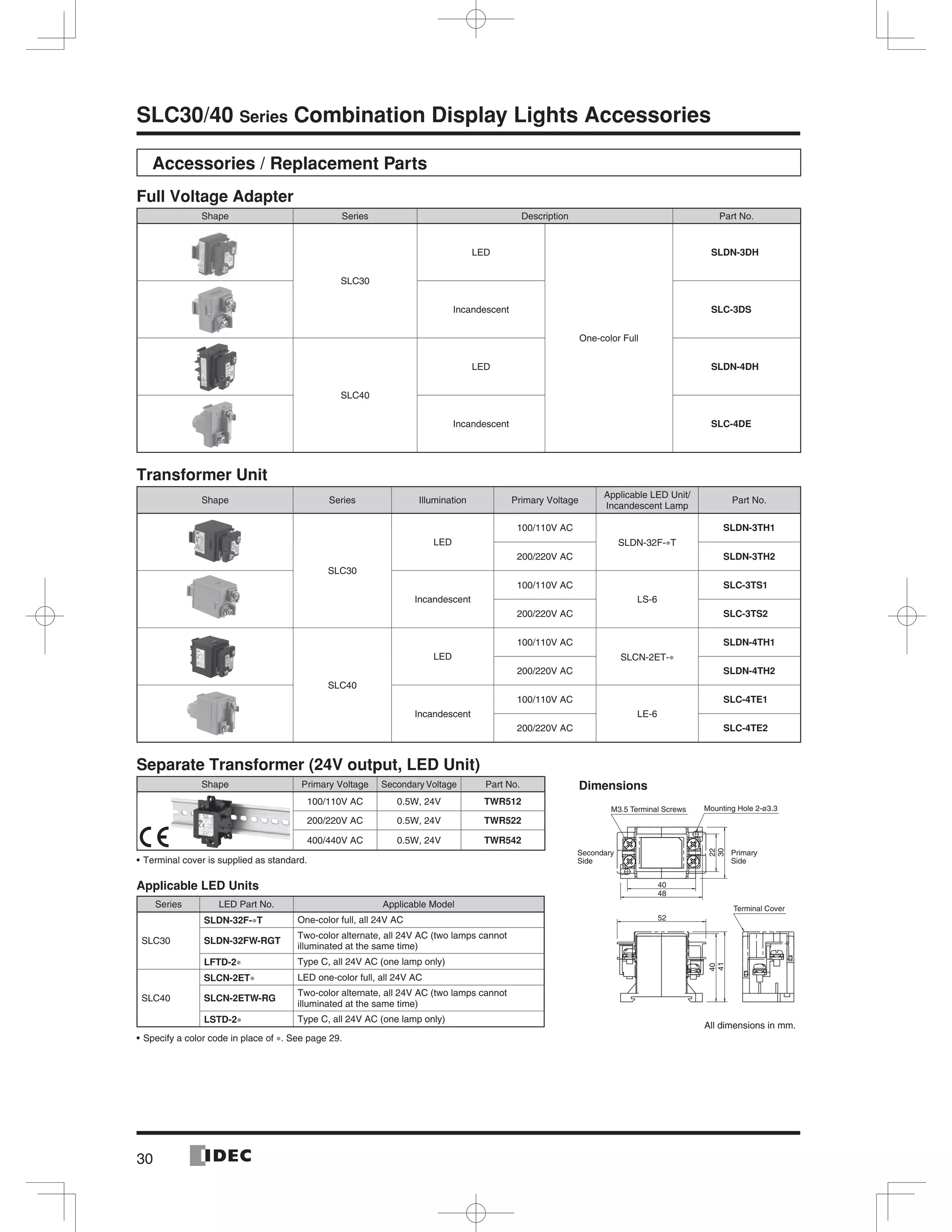 30
SLC30/40 Series Combination Display Lights Accessories
Accessories / Replacement Parts
Full Voltage Adapter
Shape Series Description Part No.
SLC30
LED
One-color Full
SLDN-3DH
Incandescent SLC-3DS
SLC40
LED SLDN-4DH
Incandescent SLC-4DE
Transformer Unit
Shape Series Illumination Primary Voltage
Applicable LED Unit/
Incandescent Lamp
Part No.
SLC30
LED
100/110V AC
SLDN-32F-∗T
SLDN-3TH1
200/220V AC SLDN-3TH2
Incandescent
100/110V AC
LS-6
SLC-3TS1
200/220V AC SLC-3TS2
SLC40
LED
100/110V AC
SLCN-2ET-∗
SLDN-4TH1
200/220V AC SLDN-4TH2
Incandescent
100/110V AC
LE-6
SLC-4TE1
200/220V AC SLC-4TE2
Separate Transformer (24V output, LED Unit)
Shape Primary Voltage Secondary Voltage Part No.
100/110V AC 0.5W, 24V TWR512
200/220V AC 0.5W, 24V TWR522
400/440V AC 0.5W, 24V TWR542
Terminal cover is supplied as standard.
Applicable LED Units
Series LED Part No. Applicable Model
SLC30
SLDN-32F-∗T One-color full, all 24V AC
SLDN-32FW-RGT
Two-color alternate, all 24V AC (two lamps cannot
illuminated at the same time)
LFTD-2∗ Type C, all 24V AC (one lamp only)
SLC40
SLCN-2ET∗ LED one-color full, all 24V AC
SLCN-2ETW-RG
Two-color alternate, all 24V AC (two lamps cannot
illuminated at the same time)
LSTD-2∗ Type C, all 24V AC (one lamp only)
Specify a color code in place of ∗. See page 29.
52
41
40
48
40
22
30
M3.5 Terminal Screws
Secondary
Side
Primary
Side
Mounting Hole 2-ø3.3
Terminal Cover
Dimensions
All dimensions in mm.
 