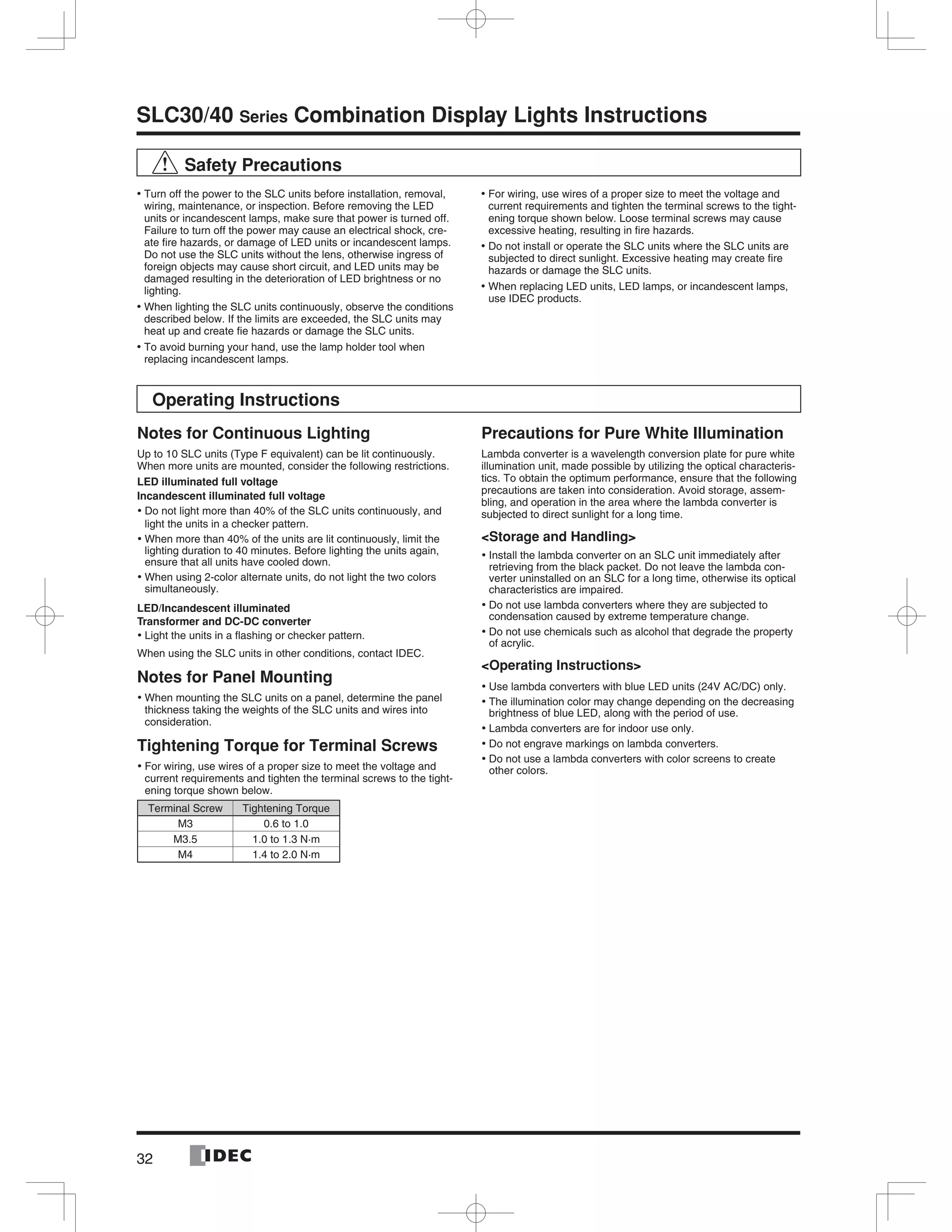 32
SLC30/40 Series Combination Display Lights Instructions
Safety Precautions
Turn off the power to the SLC units before installation, removal,•
wiring, maintenance, or inspection. Before removing the LED
units or incandescent lamps, make sure that power is turned off.
Failure to turn off the power may cause an electrical shock, cre-
ate ﬁre hazards, or damage of LED units or incandescent lamps.
Do not use the SLC units without the lens, otherwise ingress of
foreign objects may cause short circuit, and LED units may be
damaged resulting in the deterioration of LED brightness or no
lighting.
When lighting the SLC units continuously, observe the conditions•
described below. If the limits are exceeded, the SLC units may
heat up and create ﬁe hazards or damage the SLC units.
To avoid burning your hand, use the lamp holder tool when•
replacing incandescent lamps.
For wiring, use wires of a proper size to meet the voltage and•
current requirements and tighten the terminal screws to the tight-
ening torque shown below. Loose terminal screws may cause
excessive heating, resulting in ﬁre hazards.
Do not install or operate the SLC units where the SLC units are•
subjected to direct sunlight. Excessive heating may create ﬁre
hazards or damage the SLC units.
When replacing LED units, LED lamps, or incandescent lamps,•
use IDEC products.
Operating Instructions
Notes for Continuous Lighting
Up to 10 SLC units (Type F equivalent) can be lit continuously.
When more units are mounted, consider the following restrictions.
LED illuminated full voltage
Incandescent illuminated full voltage
Do not light more than 40% of the SLC units continuously, and•
light the units in a checker pattern.
When more than 40% of the units are lit continuously, limit the•
lighting duration to 40 minutes. Before lighting the units again,
ensure that all units have cooled down.
When using 2-color alternate units, do not light the two colors•
simultaneously.
LED/Incandescent illuminated
Transformer and DC-DC converter
Light the units in a ﬂashing or checker pattern.•
When using the SLC units in other conditions, contact IDEC.
Notes for Panel Mounting
When mounting the SLC units on a panel, determine the panel•
thickness taking the weights of the SLC units and wires into
consideration.
Tightening Torque for Terminal Screws
For wiring, use wires of a proper size to meet the voltage and•
current requirements and tighten the terminal screws to the tight-
ening torque shown below.
Terminal Screw Tightening Torque
M3 0.6 to 1.0
M3.5 1.0 to 1.3 N·m
M4 1.4 to 2.0 N·m
Precautions for Pure White Illumination
Lambda converter is a wavelength conversion plate for pure white
illumination unit, made possible by utilizing the optical characteris-
tics. To obtain the optimum performance, ensure that the following
precautions are taken into consideration. Avoid storage, assem-
bling, and operation in the area where the lambda converter is
subjected to direct sunlight for a long time.
<Storage and Handling>
Install the lambda converter on an SLC unit immediately after•
retrieving from the black packet. Do not leave the lambda con-
verter uninstalled on an SLC for a long time, otherwise its optical
characteristics are impaired.
Do not use lambda converters where they are subjected to•
condensation caused by extreme temperature change.
Do not use chemicals such as alcohol that degrade the property•
of acrylic.
<Operating Instructions>
Use lambda converters with blue LED units (24V AC/DC) only.•
The illumination color may change depending on the decreasing•
brightness of blue LED, along with the period of use.
Lambda converters are for indoor use only.•
Do not engrave markings on lambda converters.•
Do not use a lambda converters with color screens to create•
other colors.
 