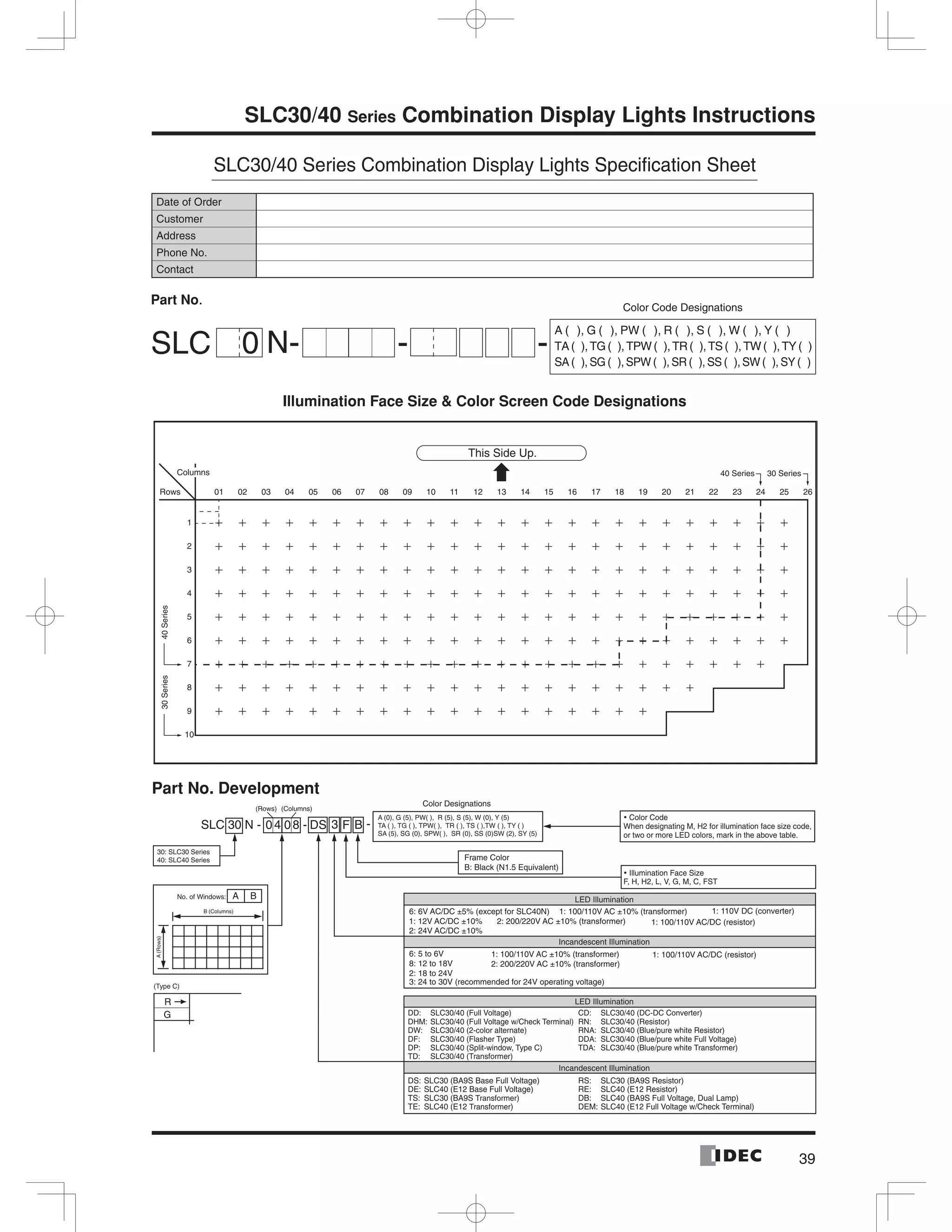 39
SLC30/40 Series Combination Display Lights Instructions
SLC30/40 Series Combination Display Lights Speciﬁcation Sheet
01 02 03 04 05 06 07 08 09 10 11 12 13 14 15 16 17 18 19 20 21 22 23 24 25 26
1
2
3
4
5
6
7
8
9
10
40Series30Series
This Side Up.
30 Series40 SeriesColumns
Rows
SLC 30 N - - -0 4 08 DS 3 F B
A B
A(Rows)
B (Columns)
R
G
Incandescent Illumination
Incandescent Illumination
Color Designations
(Rows) (Columns)
A (0), G (5), PW( ), R (5), S (5), W (0), Y (5)
TA ( ), TG ( ), TPW( ), TR ( ), TS ( ),TW ( ), TY ( )
SA (5), SG (0), SPW( ), SR (0), SS (0)SW (2), SY (5)
Frame Color
B: Black (N1.5 Equivalent)
30: SLC30 Series
40: SLC40 Series
No. of Windows:
(Type C)
LED Illumination
LED Illumination
6: 6V AC/DC ±5% (except for SLC40N)
1: 12V AC/DC ±10%
2: 24V AC/DC ±10%
1: 100/110V AC ±10% (transformer)
1: 100/110V AC/DC (resistor)
1: 100/110V AC/DC (resistor)
1: 110V DC (converter)
2: 200/220V AC ±10% (transformer)
1: 100/110V AC ±10% (transformer)
2: 200/220V AC ±10% (transformer)
DHM: SLC30/40 (Full Voltage w/Check Terminal)
DD: SLC30/40 (Full Voltage)
SLC30/40 (2-color alternate)DW:
SLC30/40 (Flasher Type)DF:
SLC30/40 (Split-window, Type C)DP:
SLC30/40 (Transformer)TD:
RN: SLC30/40 (Resistor)
CD: SLC30/40 (DC-DC Converter)
Color Code
When designating M, H2 for illumination face size code,
or two or more LED colors, mark in the above table.
Illumination Face Size
F, H, H2, L, V, G, M, C, FST
SLC30/40 (Blue/pure white Resistor)RNA:
SLC30/40 (Blue/pure white Full Voltage)DDA:
SLC30/40 (Blue/pure white Transformer)TDA:
DE: SLC40 (E12 Base Full Voltage)
DS: SLC30 (BA9S Base Full Voltage)
SLC30 (BA9S Transformer)TS:
SLC40 (E12 Transformer)TE:
RE: SLC40 (E12 Resistor)
RS: SLC30 (BA9S Resistor)
SLC40 (BA9S Full Voltage, Dual Lamp)DB:
SLC40 (E12 Full Voltage w/Check Terminal)DEM:
6: 5 to 6V
8: 12 to 18V
2: 18 to 24V
3: 24 to 30V (recommended for 24V operating voltage)
Date of Order
Customer
Address
Phone No.
Contact
Part No.
Part No. Development
SLC N-0 - -
Color Code Designations
A ( ), G ( ), PW ( ), R ( ), S ( ), W ( ), Y ( )
TA( ),TG( ),TPW( ),TR( ),TS( ),TW( ),TY( )
SA ( ), SG ( ), SPW ( ), SR ( ), SS ( ), SW ( ), SY ( )
Illumination Face Size & Color Screen Code Designations
 