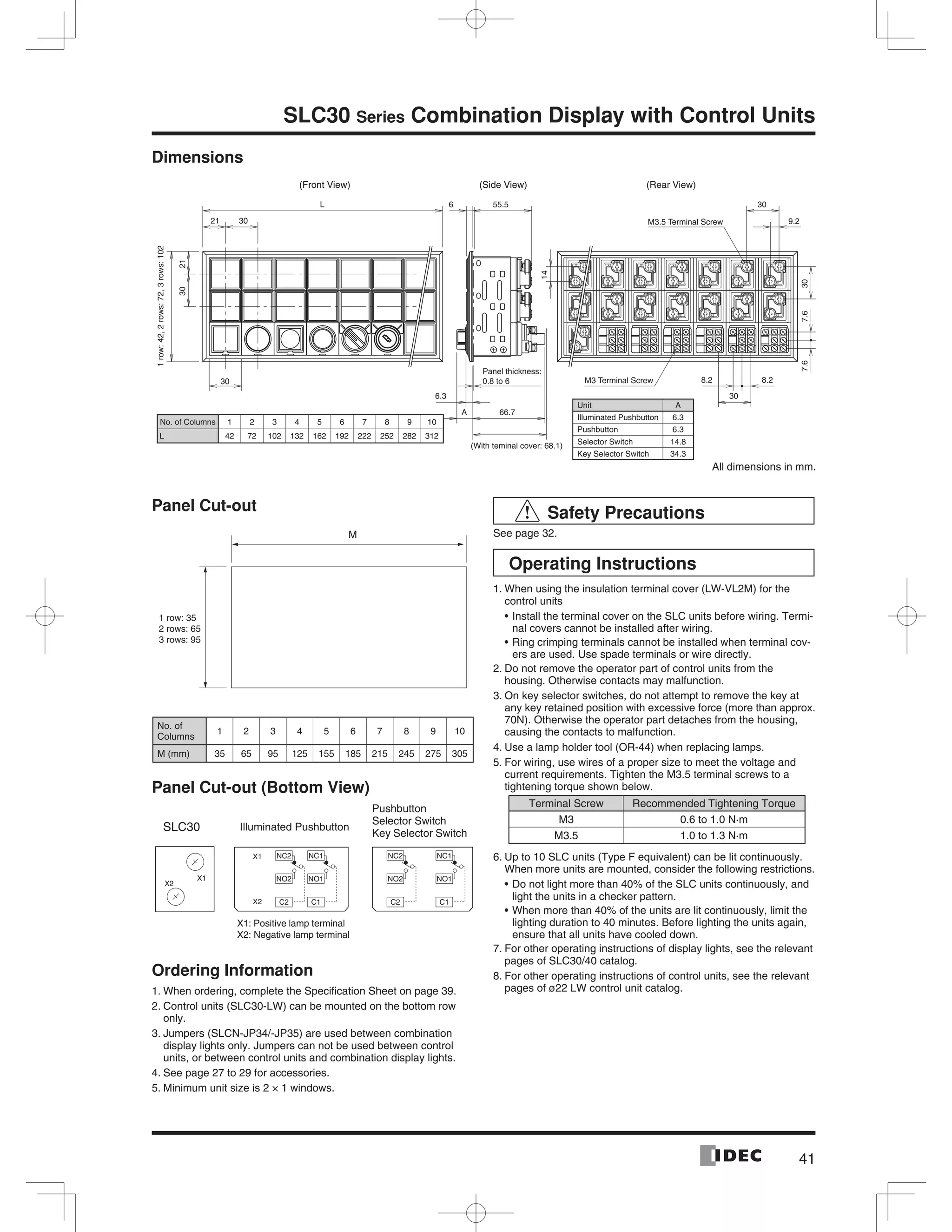 41
SLC30 Series Combination Display with Control Units
Dimensions
M3.5 Terminal Screw
M3 Terminal Screw
(Front View) (Rear View)(Side View)
3021
L
2130
30
Panel thickness:
0.8 to 6
6.3
A 66.7
(With teminal cover: 68.1)
6 55.5
14
8.2 8.2
30
7.67.630
9.2
30
1row:42,2rows:72,3rows:102
No. of Columns 1 2 3 4 5 6 7 8 9 10
L 42 72 102 132 162 192 222 252 282 312
Unit A
Illuminated Pushbutton 6.3
Pushbutton 6.3
Selector Switch 14.8
Key Selector Switch 34.3
All dimensions in mm.
Panel Cut-out
No. of
Columns
1 2 3 4 5 6 7 8 9 10
M (mm) 35 65 95 125 155 185 215 245 275 305
Panel Cut-out (Bottom View)
Ordering Information
1. When ordering, complete the Speciﬁcation Sheet on page 39.
2. Control units (SLC30-LW) can be mounted on the bottom row
only.
3. Jumpers (SLCN-JP34/-JP35) are used between combination
display lights only. Jumpers can not be used between control
units, or between control units and combination display lights.
4. See page 27 to 29 for accessories.
5. Minimum unit size is 2 × 1 windows.
Safety Precautions
See page 32.
Operating Instructions
1. When using the insulation terminal cover (LW-VL2M) for the
control units
Install the terminal cover on the SLC units before wiring. Termi-
nal covers cannot be installed after wiring.
Ring crimping terminals cannot be installed when terminal cov-
ers are used. Use spade terminals or wire directly.
2. Do not remove the operator part of control units from the
housing. Otherwise contacts may malfunction.
3. On key selector switches, do not attempt to remove the key at
any key retained position with excessive force (more than approx.
70N). Otherwise the operator part detaches from the housing,
causing the contacts to malfunction.
4. Use a lamp holder tool (OR-44) when replacing lamps.
5. For wiring, use wires of a proper size to meet the voltage and
current requirements. Tighten the M3.5 terminal screws to a
tightening torque shown below.
Terminal Screw Recommended Tightening Torque
M3 0.6 to 1.0 N·m
M3.5 1.0 to 1.3 N·m
6. Up to 10 SLC units (Type F equivalent) can be lit continuously.
When more units are mounted, consider the following restrictions.
Do not light more than 40% of the SLC units continuously, and
light the units in a checker pattern.
When more than 40% of the units are lit continuously, limit the
lighting duration to 40 minutes. Before lighting the units again,
ensure that all units have cooled down.
7. For other operating instructions of display lights, see the relevant
pages of SLC30/40 catalog.
8. For other operating instructions of control units, see the relevant
pages of ø22 LW control unit catalog.
M
1 row: 35
2 rows: 65
3 rows: 95
NC2
NO2
C2
NC1
NO1
C1
X1
X2
NC2
NO2
C2
NC1
NO1
C1
Illuminated PushbuttonSLC30
Pushbutton
Selector Switch
Key Selector Switch
X1
X2
X1: Positive lamp terminal
X2: Negative lamp terminal
 