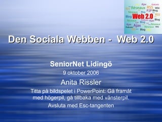 Den Sociala Webben -  Web 2.0 SeniorNet Lidingö 9 oktober 2006 Anita Rissler Titta på bildspelet i PowerPoint: Gå framåt med högerpil, gå tillbaka med vänsterpil. Avsluta med Esc-tangenten 