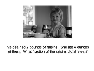 Melosa had 2 pounds of raisins.  She ate 4 ounces of them.  What fraction of the raisins did she eat? 