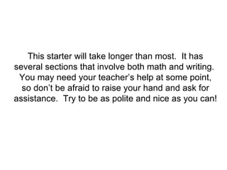 This starter will take longer than most.  It has several sections that involve both math and writing.  You may need your teacher’s help at some point, so don’t be afraid to raise your hand and ask for assistance.  Try to be as polite and nice as you can! 