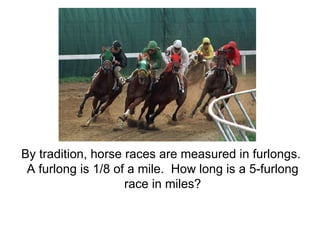 By tradition, horse races are measured in furlongs.  A furlong is 1/8 of a mile.  How long is a 5-furlong race in miles? 