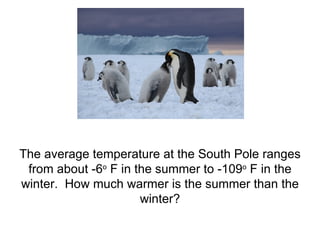 The average temperature at the South Pole ranges from about -6 o  F in the summer to -109 o  F in the winter.  How much warmer is the summer than the winter? 