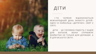 ДІТИ
1-ГО ЧЕРВНЯ ВІДЗНАЧАЄТЬСЯ
МІЖНАРОДНИЙ ДЕНЬ ЗАХИСТУ ДІТЕЙ–
ОДНЕ ІЗ НАЙБІЛЬШ «ДИТЯЧИХ» СВЯТ У
СВІТІ.
ДІТИ - ЦЕ ГОЛОВНА РАДІСТЬ І НАДІЯ
ДЛЯ БАТЬКІВ. ВОНИ СПРАВЖНЄ
МАЙБУТНЄ НЕ ТІЛЬКИ ДЛЯ ДЕРЖАВИ, А
Й ДЛЯ ВСЬОГО СВІТУ.
.
 