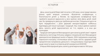ІСТОРІЯ
День захисту дітей бере свій початок з 1925 року, коли представники
різних країн вперше скликали «Всесвітню конференцію з
благополуччя дітей» у Женеві. За підсумками конференції було
прийнято рішення відзначати у всіх країнах світу День дітей, який
зміг би привернути увагу до проблем дитинства. Спеціальної дати не
було передбачено, і різні держави використовували найбільш
відповідну для їхньої культури і традицій. Ось чому в деяких країнах
День захисту дітей відзначається не 1-го червня, а в інші дні
календаря.
Традиція святкування Міжнародного дня захисту дітей саме 1 червня
з’явилася у листопаді 1949 року завдяки спеціальній сесії Міжнародної
демократичної федерації жінок в Парижі. ООН підтримала ініціативу
паризького конгресу, оголосивши захист прав, життя і здоров’я дітей
пріоритетним напрямком діяльності. Спеціалізована структура ООН
щодо захисту прав та інтересів дітей називається ЮНІСЕФ.
Уперше Міжнародний день захисту дітей відзначався в 1950 році.
 