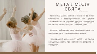 МЕТА І МІСІЯ
СВЯТА
Головними цілями свята є заохочення до миру,
братерства і взаєморозуміння між дітьми.
Закликати батьків, держави, урядові та неурядові
організації захищати права і свободи дітей.
Людство зобов’язане дати дитині найкраще, що
воно може дати, – така основна ідея свята.
Міжнародний день захисту дітей – це привід
нагадати дорослим про необхідність дотримання
прав дітей.
 