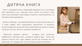 Книга – це джерело знань, найкращий подарунок, міст, що поєднує
різні цивілізації у часі і просторі. Книга ніколи «не зникне», вона
може лише змінювати свою форму існування, перетворюючись на
електронну або аудіоверсію.
Дитяча література – це особливий внесок, як у мистецтві слова, так і
в історії народу, його національної ідентичності та розкритті
загальнолюдських цінностей. Вона представляє світ дитини, в якому
так багато чистого, світлого, казкового сприйняття.
Всебічний розвиток дитини – запорука його успішного
майбутнього. Важливу роль у розвитку людини будь – якого віку
відіграє читання книг, адже завдяки книгам ми пізнаємо світ, як
реальний, так і придуманий, чогось вчимося, вдосконалюємося.
ДИТЯЧА КНИГА
 