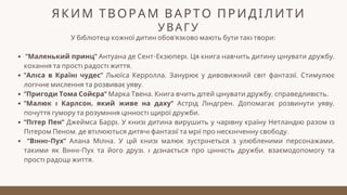ЯКИМ ТВОРАМ ВАРТО ПРИДІЛИТИ
УВАГУ
У бібліотеці кожної дитин обов'язково мають бути такі твори:
"Маленький принц" Антуана де Сент-Екзюпері. Ця книга навчить дитину цінувати дружбу,
кохання та прості радості життя.
"Аліса в Країні чудес" Льюїса Керролла. Занурює у дивовижний світ фантазії. Стимулює
логічне мислення та розвиває уяву.
"Пригоди Тома Сойєра" Марка Твена. Книга вчить дітей цінувати дружбу, справедливість.
"Малюк і Карлсон, який живе на даху" Астрід Ліндгрен. Допомагає розвинути уяву,
почуття гумору та розуміння цінності щирої дружби.
"Пітер Пен" Джеймса Баррі. У книзі дитина вирушить у чарівну країну Нетландію разом із
Пітером Пеном, де втілюються дитячі фантазії та мрії про нескінченну свободу.
"Вінні-Пух" Алана Мілна. У цій книзі малюк зустрінеться з улюбленими персонажами,
такими як Вінні-Пух та його друзі, і дізнається про цінність дружби, взаємодопомогу та
прості радощі життя.
 