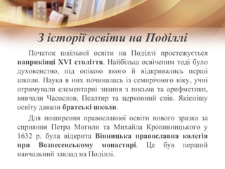З історії освіти на Поділлі
Початок шкільної освіти на Поділлі простежується
наприкінці XVI століття. Найбільш освіченим тоді було
духовенство, під опікою якого й відкривались перші
школи. Наука в них починалась із семирічного віку, учні
отримували елементарні знання з письма та арифметики,
вивчали Часослов, Псалтир та церковний спів. Якіснішу
освіту давали братські школи.
Для поширення православної освіти нового зразка за
сприяння Петра Могили та Михайла Кропивницького у
1632 р. була відкрита Вінницька православна колегія
при Вознесенському монастирі. Це був перший
навчальний заклад на Поділлі.
 
