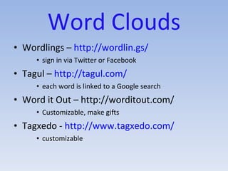 Word Clouds Wordlings –  http://wordlin.gs/ sign in via Twitter or Facebook Tagul –  http://tagul.com/ each word is linked to a Google search Word it Out – http://worditout.com/ Customizable, make gifts Tagxedo -  http://www.tagxedo.com/ customizable 
