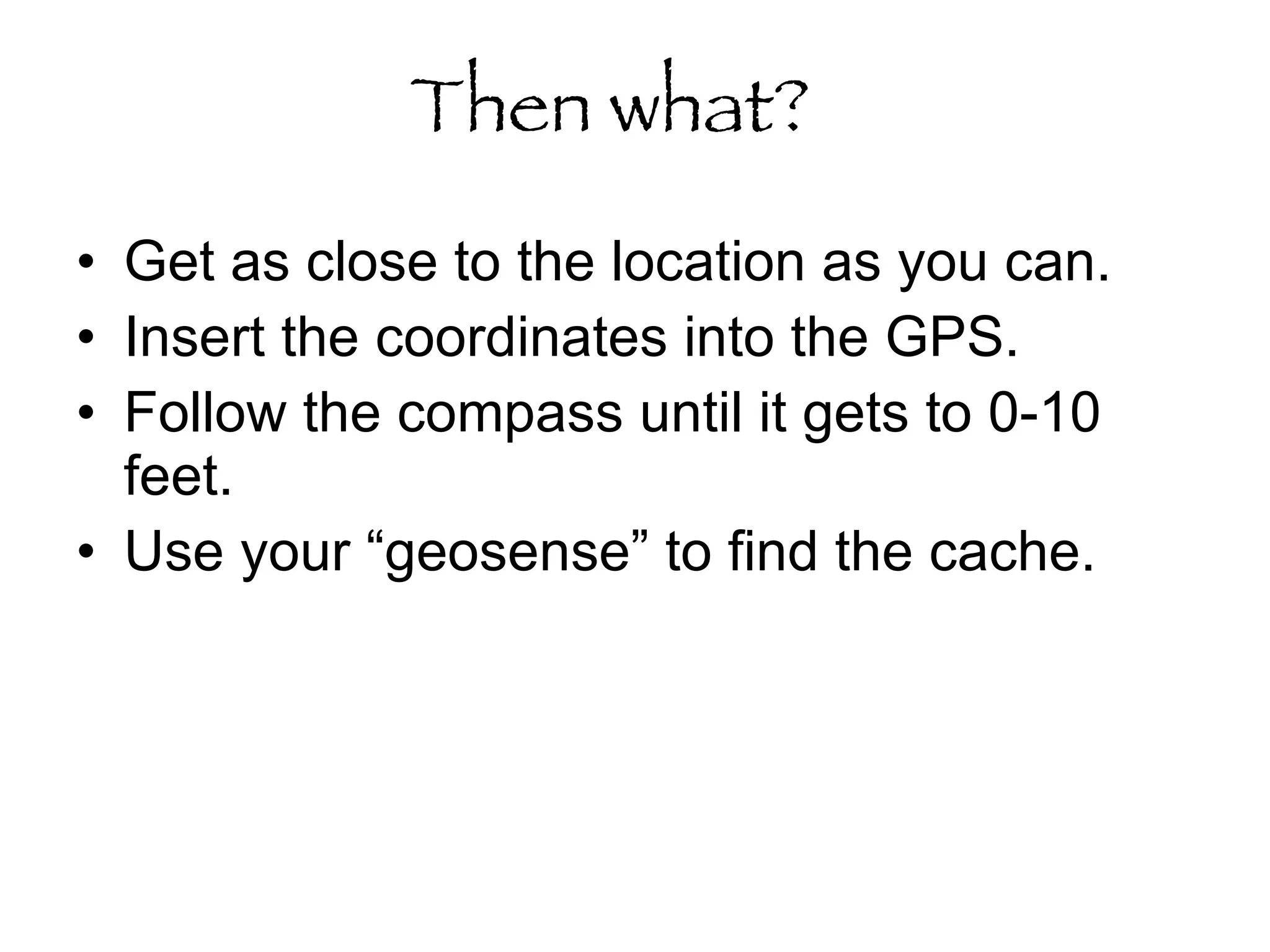 Then what?   Get as close to the location as you can. Insert the coordinates into the GPS.  Follow the compass until it gets to 0-10 feet.  Use your “geosense” to find the cache. 