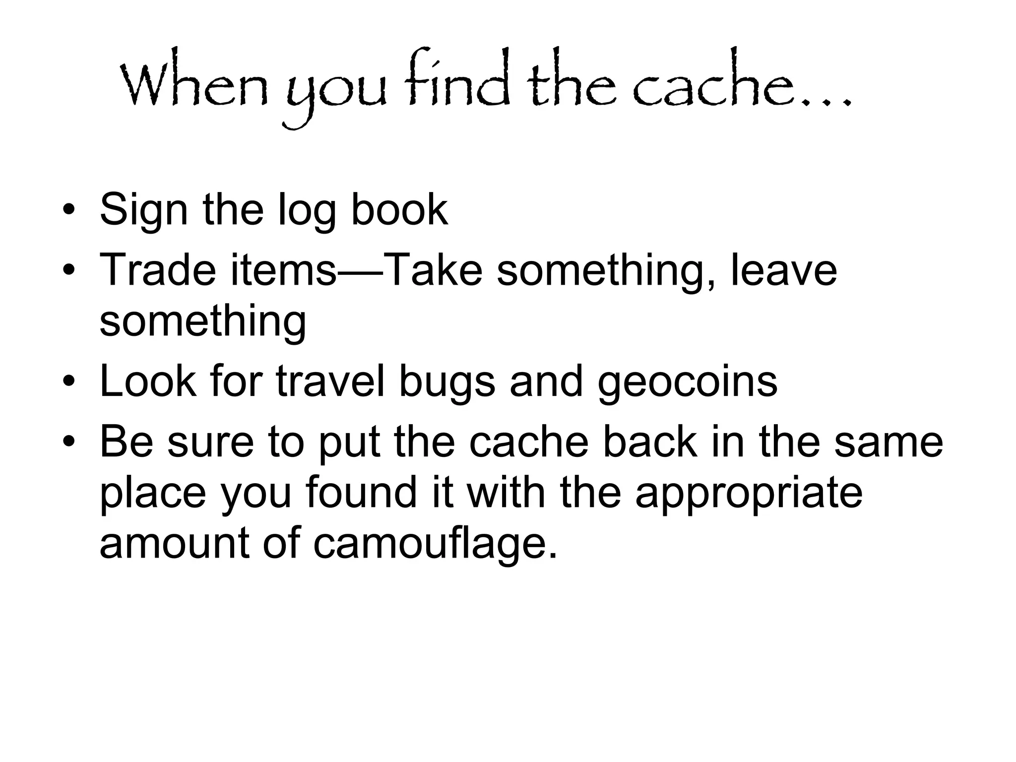When you find the cache…   Sign the log book  Trade items—Take something, leave something Look for travel bugs and geocoins Be sure to put the cache back in the same place you found it with the appropriate amount of camouflage.  