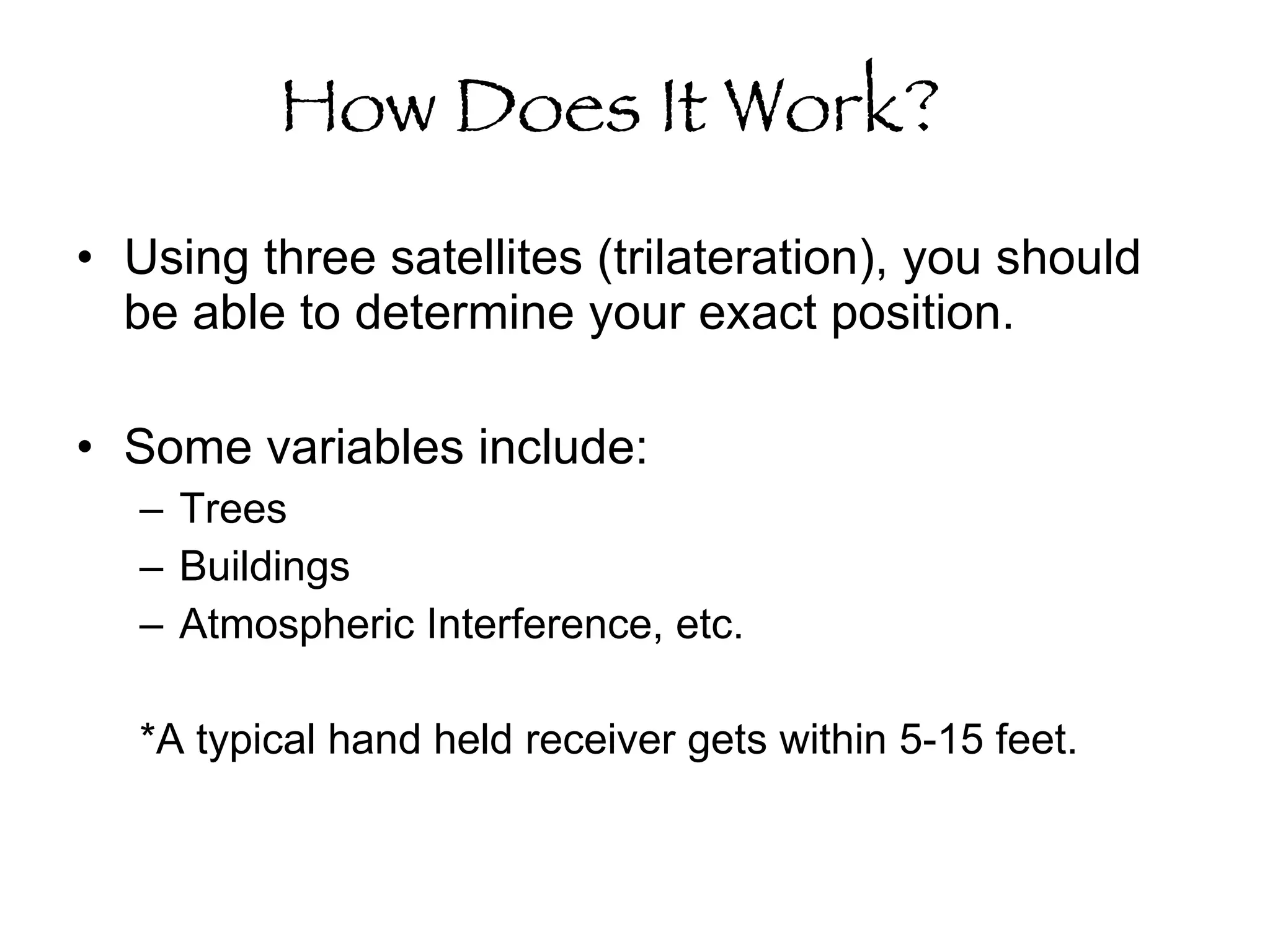 How Does It Work?   Using three satellites (trilateration), you should be able to determine your exact position.  Some variables include: Trees Buildings Atmospheric Interference, etc.  *A typical hand held receiver gets within 5-15 feet.  