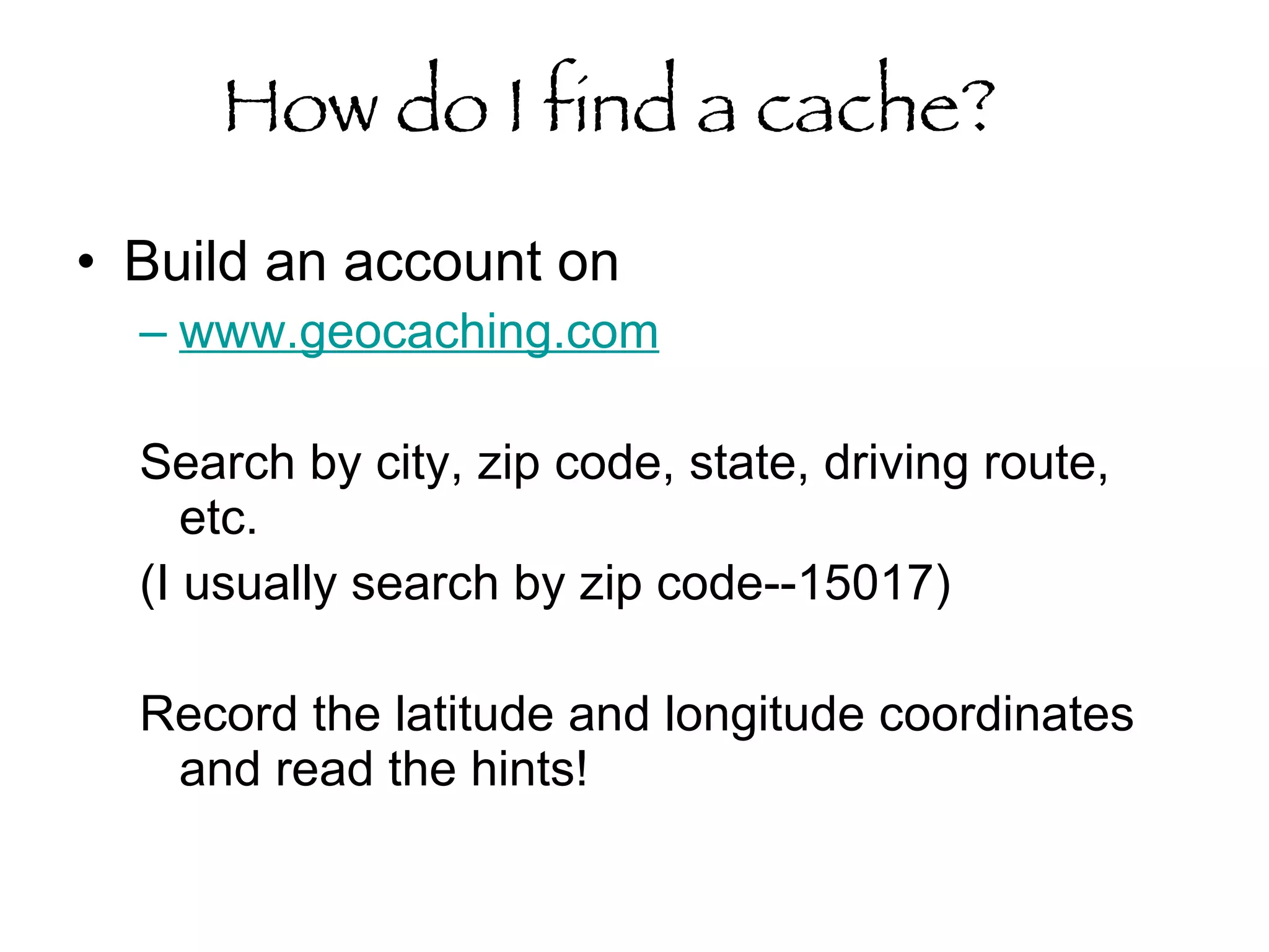 How do I find a cache?   Build an account on  www.geocaching.com   Search by city, zip code, state, driving route, etc.  (I usually search by zip code--15017) Record the latitude and longitude coordinates  and read the hints!  