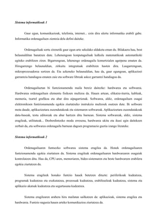 Sistema informatikoak 1


       Gaur egun, komunikazioak, telefonia, internet... ezin dira ulertu informatika erabili gabe.
Informatika ordenagailuen zientzia dela defini daiteke.


       Ordenagailuak sortu zirenetik gaur egun arte sekulako aldaketa eman du. Bilakaera hau, bost
belaunalditan banatzen dute. Lehenengoan konputagailuak kalkulu matematikoak automatikoki
egiteko erabiltzen ziren. Bigarrengoan, lehenengo ordenagailu komertzialen agerpena ematen da.
Hirugarrengo    belaunaldian,   zirkuitu   integratuak    erabiltzen   hasten   dira.   Laugarrengoan,
mikroprozesadorea sortzen da. Eta azkeneko belaunaldian, hau da, gaur egungoan, aplikazioei
garrantzia handiagoa ematen zaie eta software libreak askoz garrantzi handiagoa du.


       Ordenagailuetan bi funtzionamendu maila bereiz daitezke: hardwarea eta softwarea.
Hardwarea ordenagailuen elementu fisikoen multzoa da. Hauen artean, elikatze-iturria, kableak,
memoria, txartel grafikoa eta abar dira aipagarrienak. Softwarea, aldiz, ordenagailuen osagai
elektronikoen funtzionamendu egokia ziurtatzeko instrukzio multzoek osatzen dute. Bi software
mota daude, aplikazioetara zuzendutakoak eta sistemaren softwareak. Aplikazioetara zuzendutakoak
datu-baseak, testu editoreak eta abar hartzen ditu barnean. Sistema softwareak, aldiz, sistema
eragileak, utilitateak... Desberdintzeko modu erresena, hardwarea ukitu eta ikusi egin daitekeen
zerbait da, eta softwarea ordenagailu barnean dagoen programazio guztia izango litzateke.


Sistema informatikoak 2


       Ordenagailuaren funtsezko softwarea sistema eragilea da. Honek ordenagailuaren
funtzionamendu egokia ziurtatzen du. Sistema eragileak ordenagailuaren hardwarearen osagaiak
kontrolatzen ditu. Hau da, CPU-aren, memoriaren, bideo-sistemaren eta beste hardwareen erabilera
egokia ziurtatzen du.


       Sistema eragileek honako funtzio hauek betetzen dituzte: periferikoak kudeatzea,
programak kudeatzea eta exekutatzea, prozesuak kudeatzea, erabiltzaileak kudeatzea, sistema eta
aplikazio akatsak kudeatzea eta segurtasuna kudeatzea.


       Sistema eragilearen arabera hiru mailatan sailkatzen da: aplikazioak, sistema eragilea eta
hardwarea. Funtzio nagusia hauen arteko komunikazioa ziurtatzea da.
 
